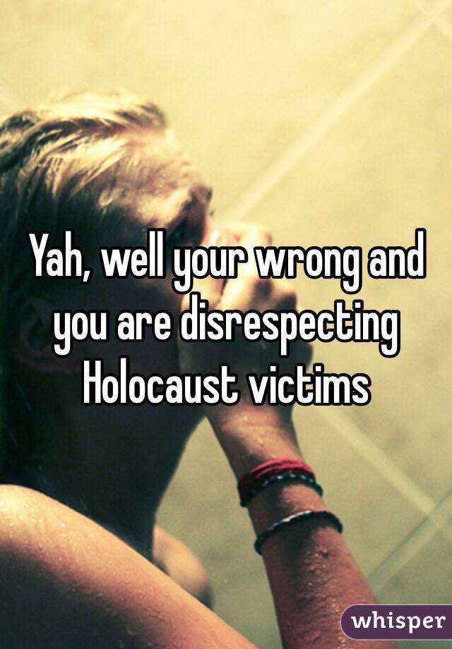 Yah, well your wrong and you are disrespecting Holocaust victims