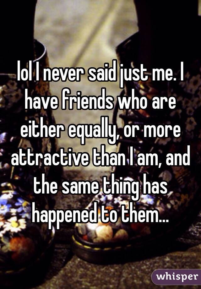 lol I never said just me. I have friends who are either equally, or more attractive than I am, and the same thing has happened to them...