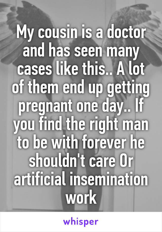 My cousin is a doctor and has seen many cases like this.. A lot of them end up getting pregnant one day.. If you find the right man to be with forever he shouldn't care Or artificial insemination work