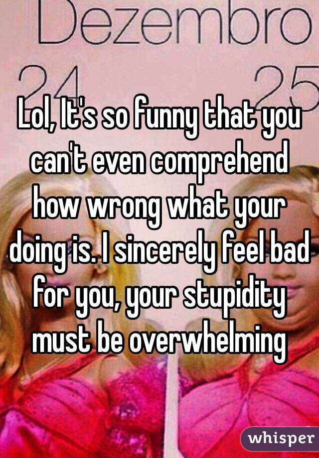 Lol, It's so funny that you can't even comprehend how wrong what your doing is. I sincerely feel bad for you, your stupidity must be overwhelming