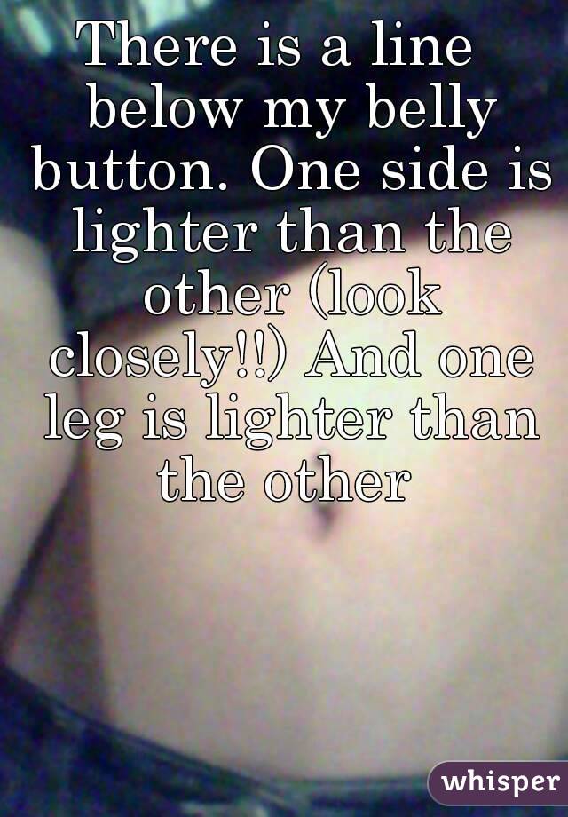 There is a line  below my belly button. One side is lighter than the other (look closely!!) And one leg is lighter than the other 