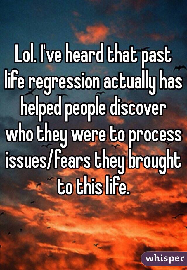 Lol. I've heard that past life regression actually has helped people discover who they were to process issues/fears they brought to this life. 