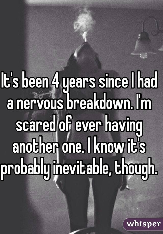 It's been 4 years since I had a nervous breakdown. I'm scared of ever having another one. I know it's probably inevitable, though.