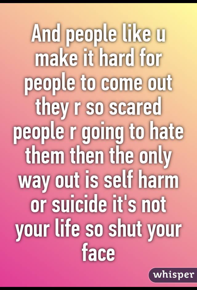 And people like u make it hard for people to come out they r so scared people r going to hate them then the only way out is self harm or suicide it's not your life so shut your face