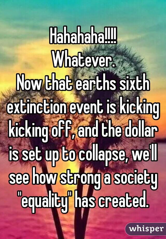 Hahahaha!!!!
Whatever.  
Now that earths sixth extinction event is kicking kicking off, and the dollar is set up to collapse, we'll see how strong a society "equality" has created.