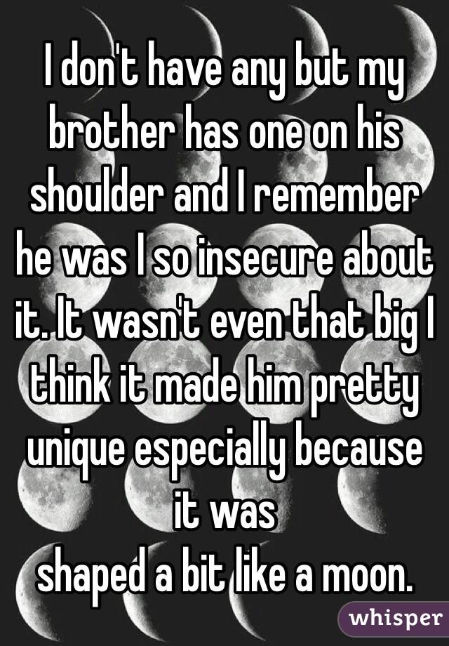 I don't have any but my brother has one on his shoulder and I remember he was I so insecure about it. It wasn't even that big I think it made him pretty unique especially because it was 
shaped a bit like a moon.