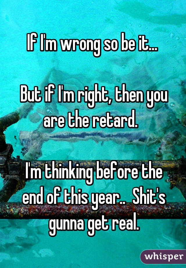 If I'm wrong so be it... 

But if I'm right, then you are the retard.  

I'm thinking before the end of this year..  Shit's gunna get real.