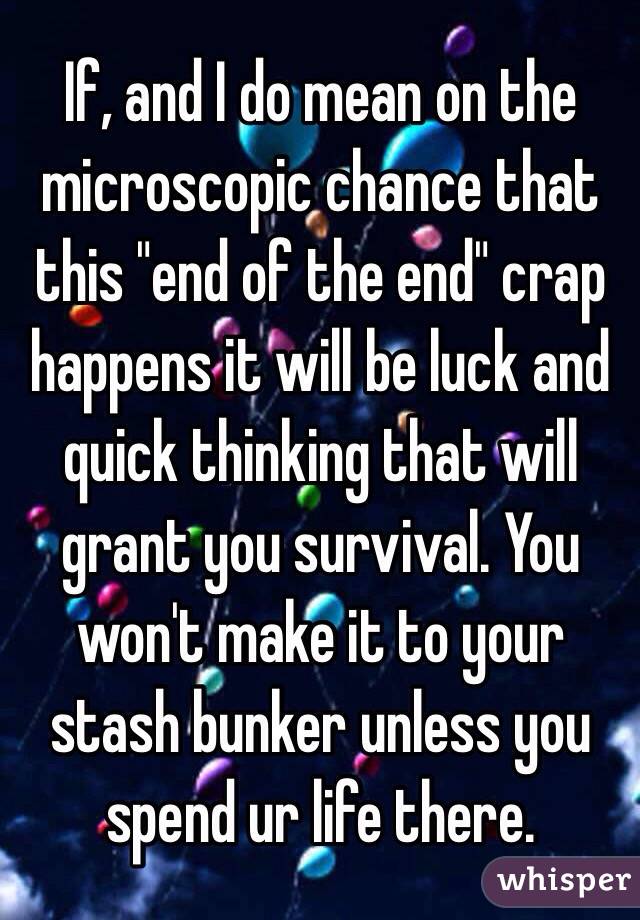 If, and I do mean on the microscopic chance that this "end of the end" crap happens it will be luck and quick thinking that will grant you survival. You won't make it to your stash bunker unless you spend ur life there.