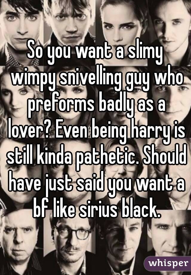 So you want a slimy wimpy snivelling guy who preforms badly as a lover? Even being harry is still kinda pathetic. Should have just said you want a bf like sirius black.