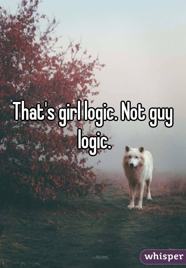 That's girl logic. Not guy logic.