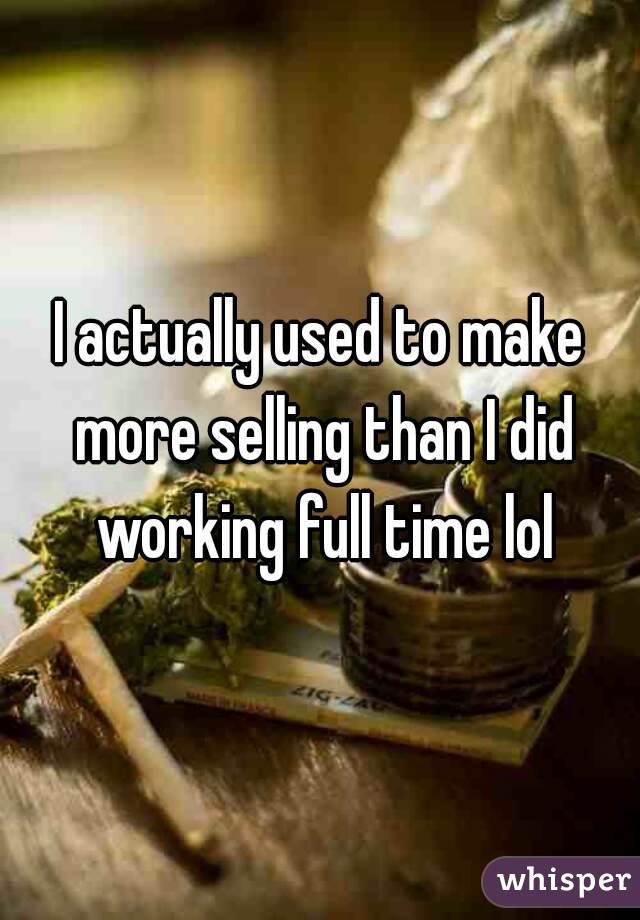 I actually used to make more selling than I did working full time lol