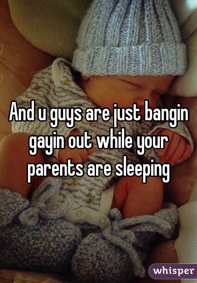 And u guys are just bangin gayin out while your parents are sleeping 