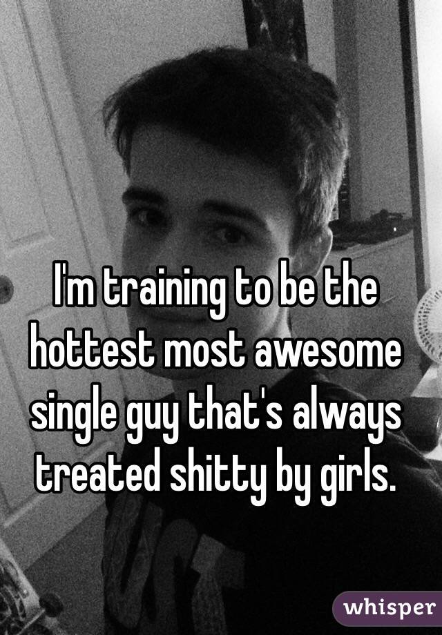 I'm training to be the hottest most awesome single guy that's always treated shitty by girls. 