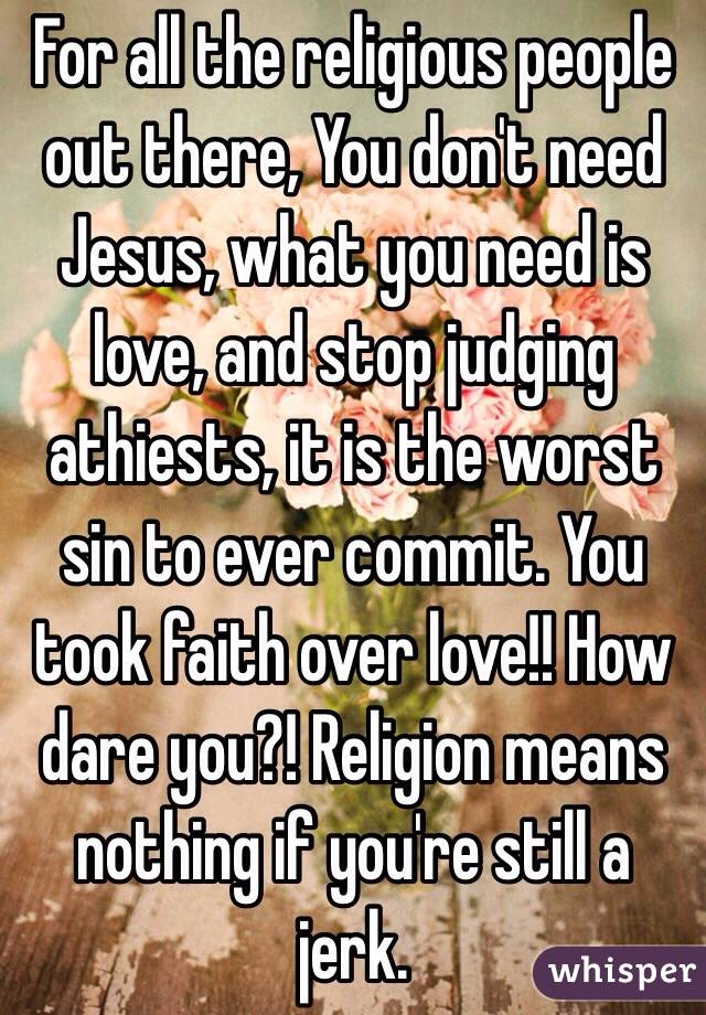 For all the religious people out there, You don't need Jesus, what you need is love, and stop judging athiests, it is the worst sin to ever commit. You took faith over love!! How dare you?! Religion means nothing if you're still a jerk.