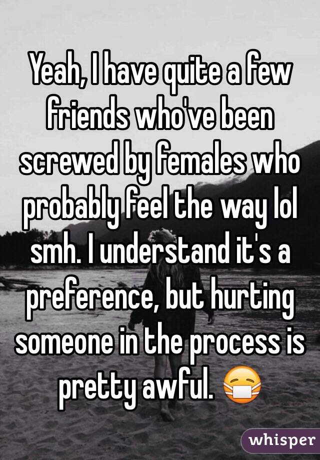 Yeah, I have quite a few friends who've been screwed by females who probably feel the way lol smh. I understand it's a preference, but hurting someone in the process is pretty awful. 😷