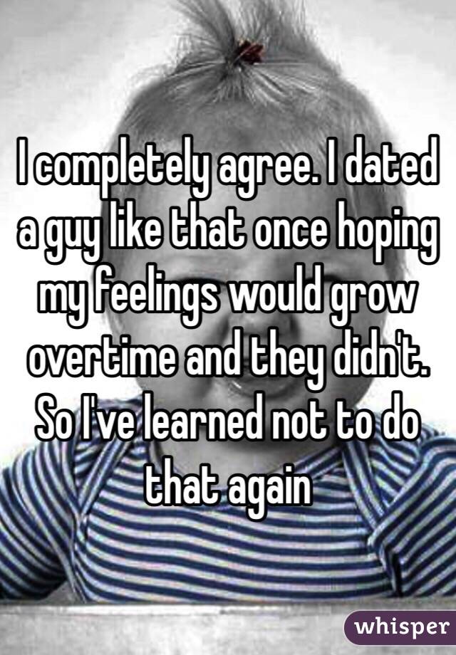 I completely agree. I dated a guy like that once hoping my feelings would grow overtime and they didn't. So I've learned not to do that again 