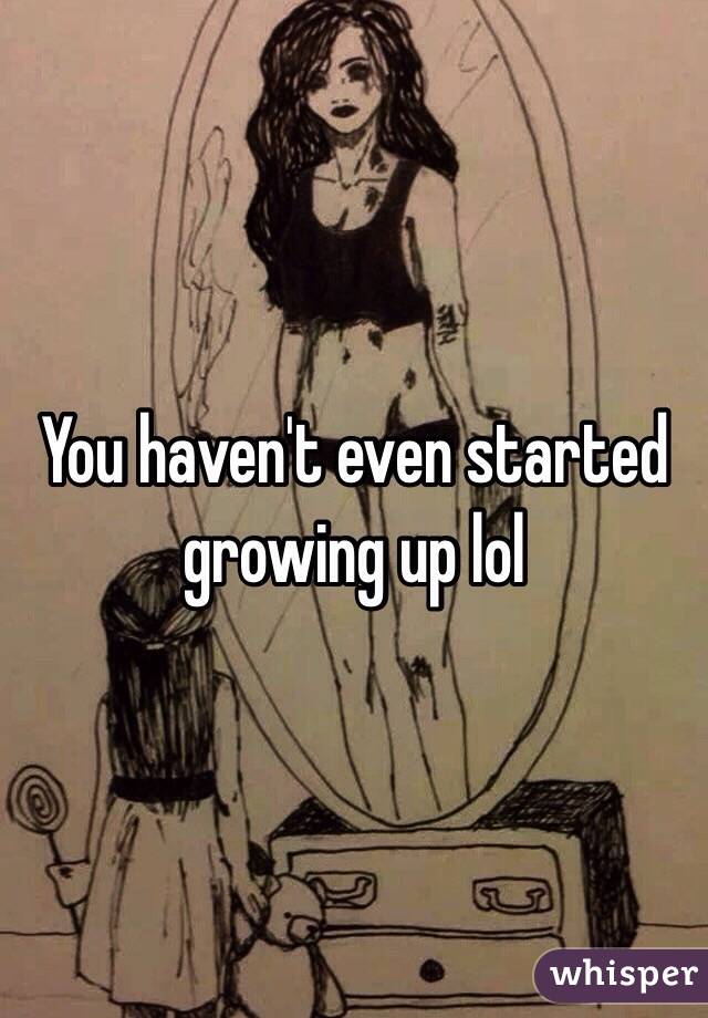 You haven't even started growing up lol