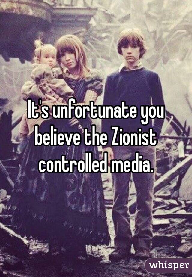 It's unfortunate you believe the Zionist controlled media.