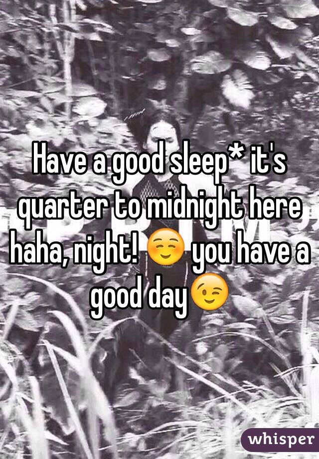 Have a good sleep* it's quarter to midnight here haha, night! ☺️ you have a good day😉