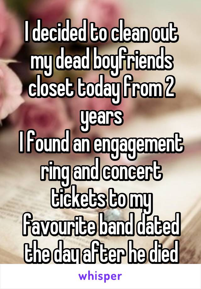 I decided to clean out my dead boyfriends closet today from 2 years
I found an engagement ring and concert tickets to my favourite band dated the day after he died