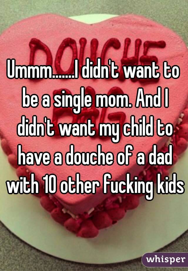 Ummm.......I didn't want to be a single mom. And I didn't want my child to have a douche of a dad with 10 other fucking kids