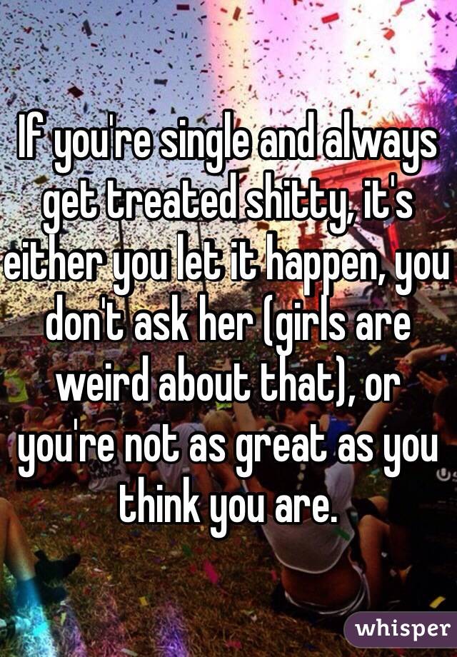 If you're single and always get treated shitty, it's either you let it happen, you don't ask her (girls are weird about that), or you're not as great as you think you are.