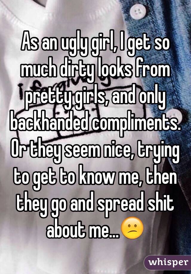 As an ugly girl, I get so much dirty looks from pretty girls, and only backhanded compliments. Or they seem nice, trying to get to know me, then they go and spread shit about me...😕