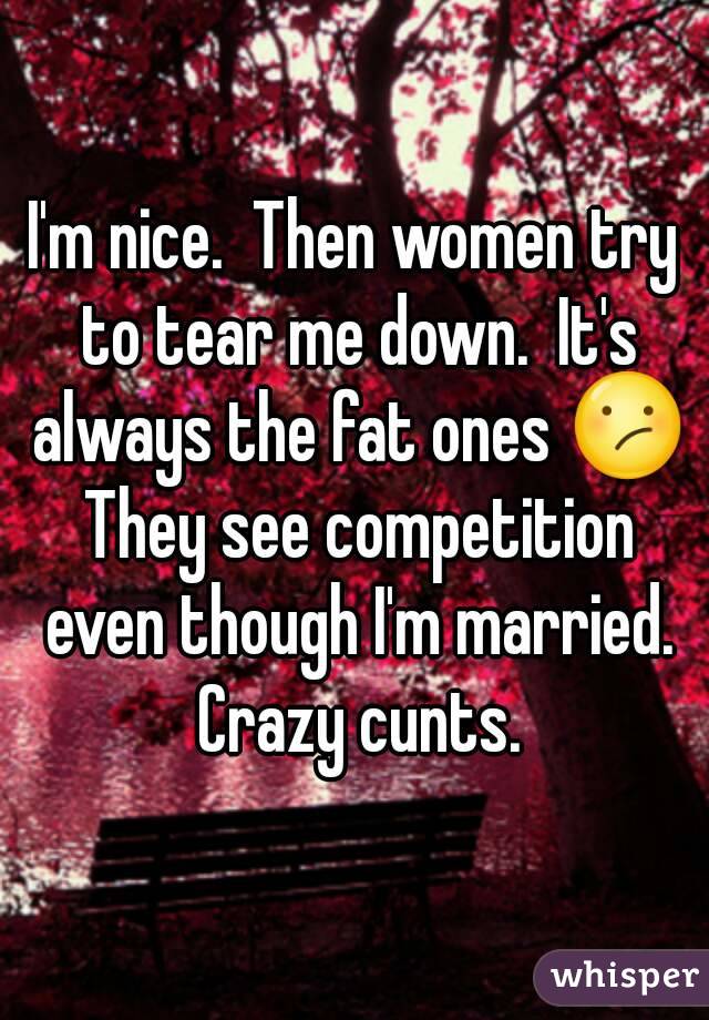 I'm nice.  Then women try to tear me down.  It's always the fat ones 😕 They see competition even though I'm married. Crazy cunts.