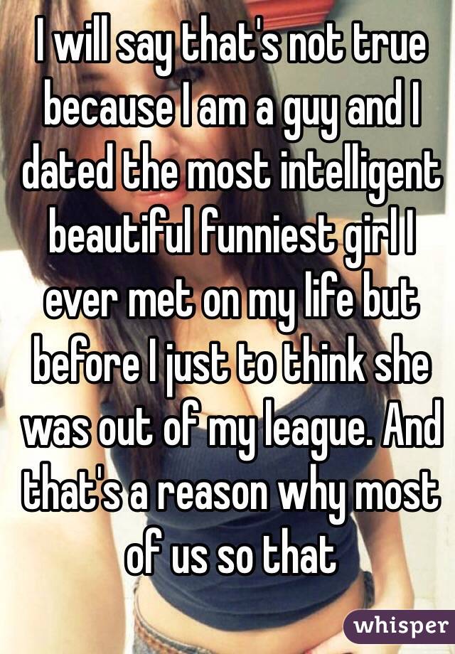 I will say that's not true because I am a guy and I dated the most intelligent beautiful funniest girl I ever met on my life but before I just to think she was out of my league. And that's a reason why most of us so that 