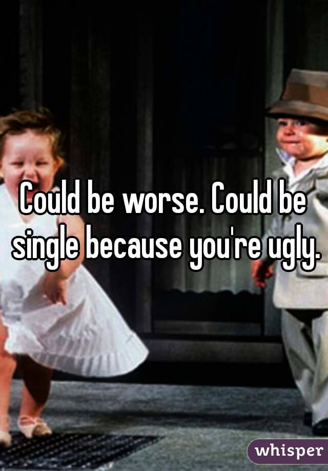 Could be worse. Could be single because you're ugly.