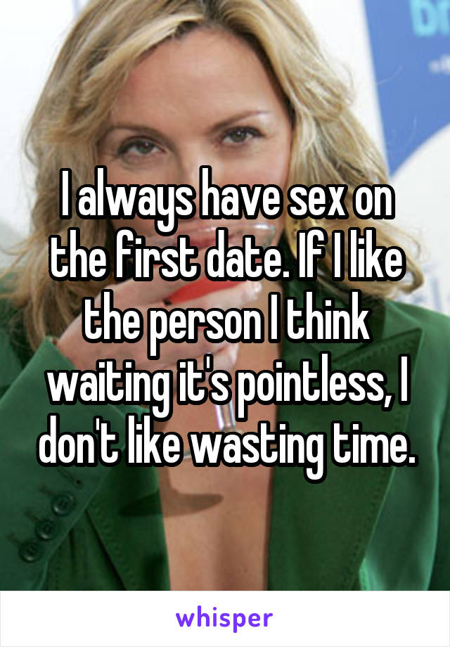 I always have sex on the first date. If I like the person I think waiting it's pointless, I don't like wasting time.