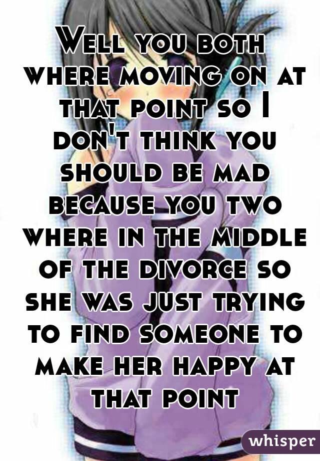 Well you both where moving on at that point so I don't think you should be mad because you two where in the middle of the divorce so she was just trying to find someone to make her happy at that point