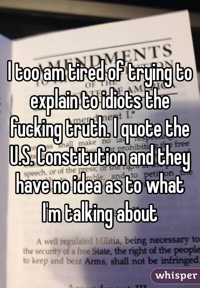 I too am tired of trying to explain to idiots the fucking truth. I quote the U.S. Constitution and they have no idea as to what I'm talking about