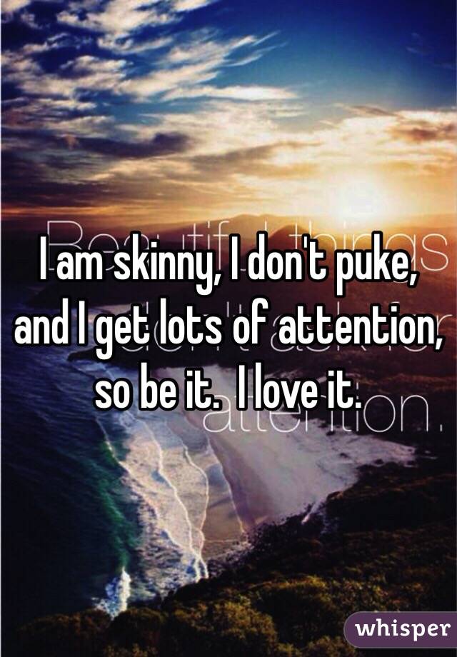 I am skinny, I don't puke, and I get lots of attention, so be it.  I love it.