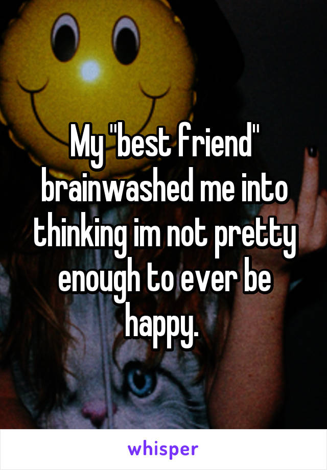 My "best friend" brainwashed me into thinking im not pretty enough to ever be happy. 