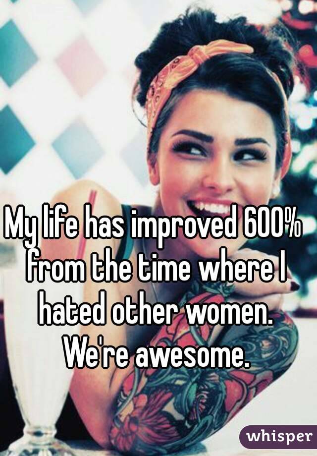 My life has improved 600% from the time where I hated other women. We're awesome.