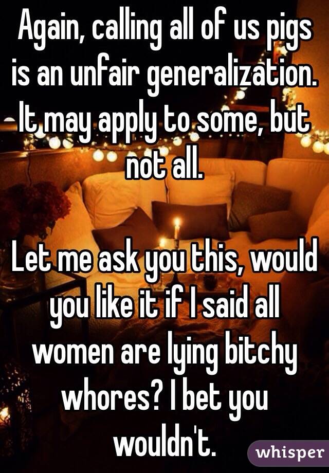 Again, calling all of us pigs is an unfair generalization. It may apply to some, but not all. 

Let me ask you this, would you like it if I said all women are lying bitchy whores? I bet you wouldn't. 