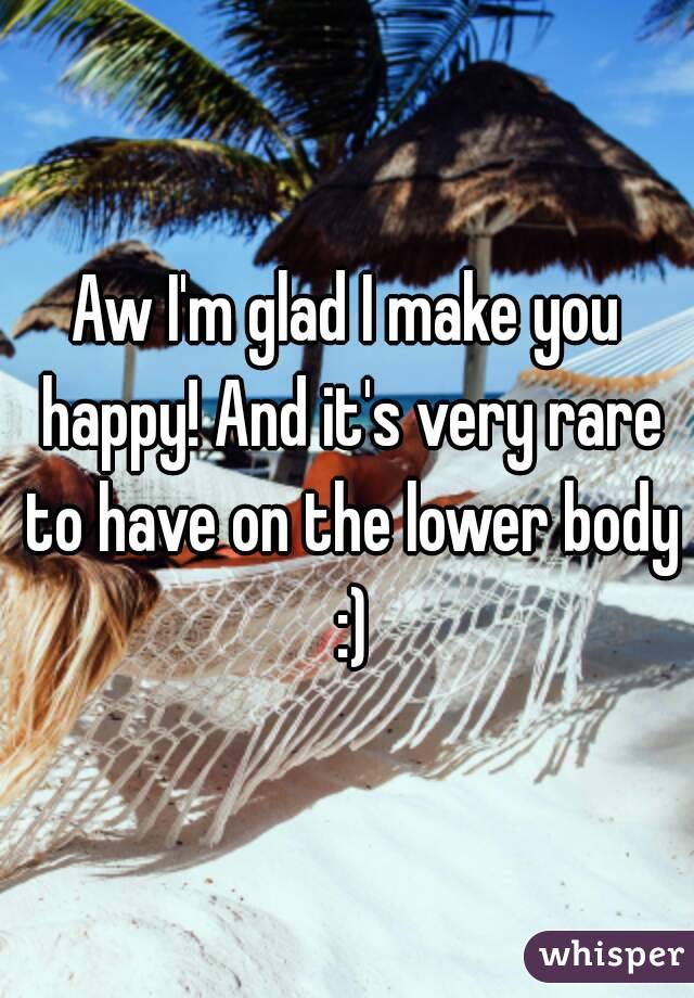 Aw I'm glad I make you happy! And it's very rare to have on the lower body :)