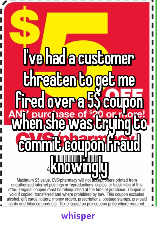 I've had a customer threaten to get me fired over a 5$ coupon when she was trying to commit coupon fraud knowingly