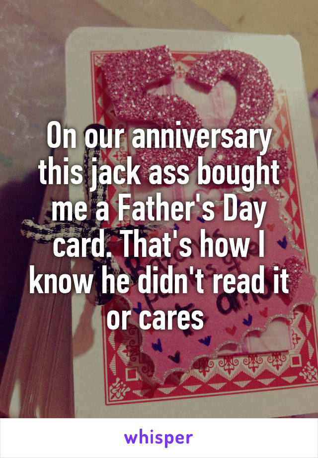 On our anniversary this jack ass bought me a Father's Day card. That's how I know he didn't read it or cares 