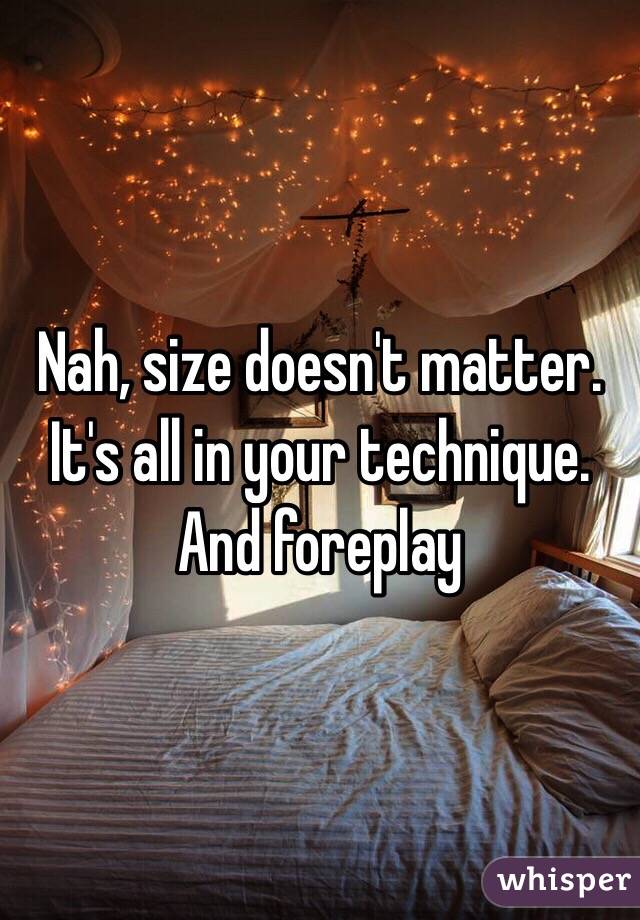 Nah, size doesn't matter. It's all in your technique. And foreplay