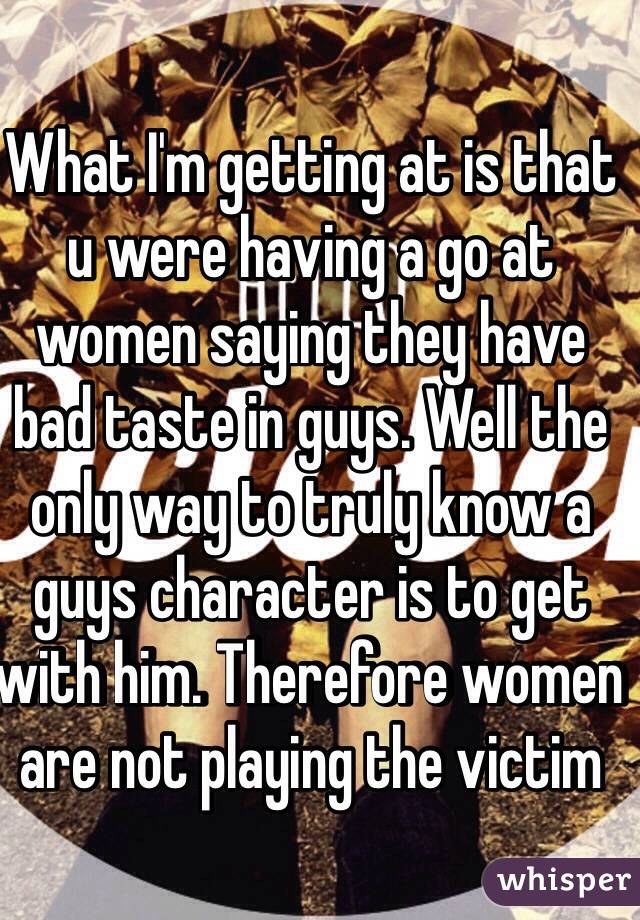 What I'm getting at is that u were having a go at women saying they have bad taste in guys. Well the only way to truly know a guys character is to get with him. Therefore women are not playing the victim 