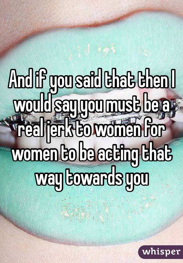 And if you said that then I would say you must be a real jerk to women for women to be acting that way towards you 