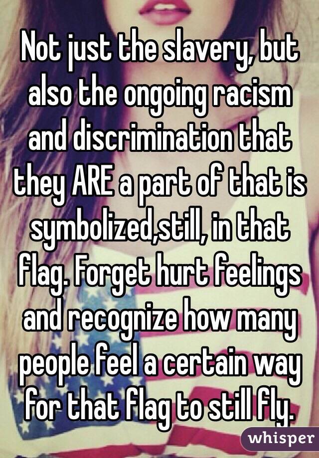 Not just the slavery, but also the ongoing racism and discrimination that they ARE a part of that is symbolized,still, in that flag. Forget hurt feelings and recognize how many people feel a certain way for that flag to still fly.