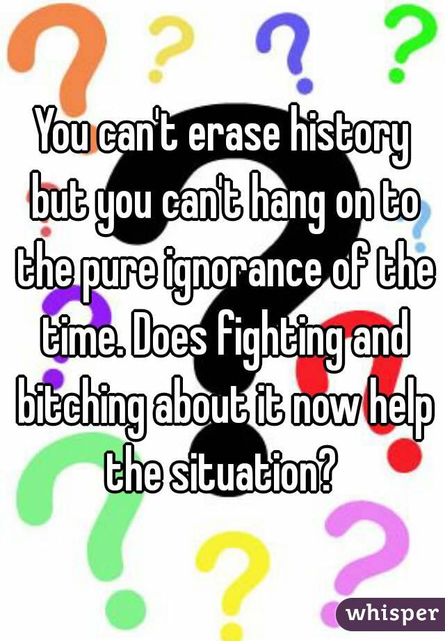 You can't erase history but you can't hang on to the pure ignorance of the time. Does fighting and bitching about it now help the situation? 