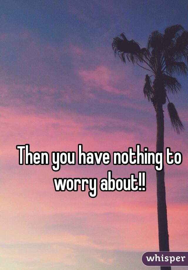 Then you have nothing to worry about!!