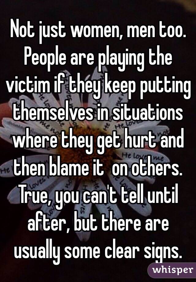 Not just women, men too. People are playing the victim if they keep putting themselves in situations where they get hurt and then blame it  on others. True, you can't tell until after, but there are usually some clear signs. 