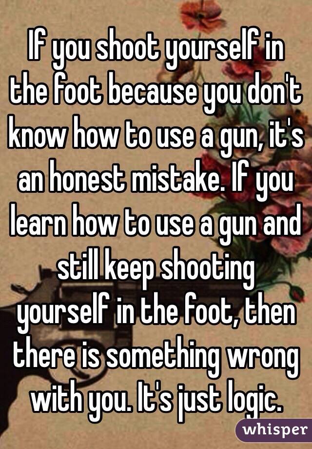 If you shoot yourself in the foot because you don't know how to use a gun, it's an honest mistake. If you learn how to use a gun and still keep shooting yourself in the foot, then there is something wrong with you. It's just logic. 