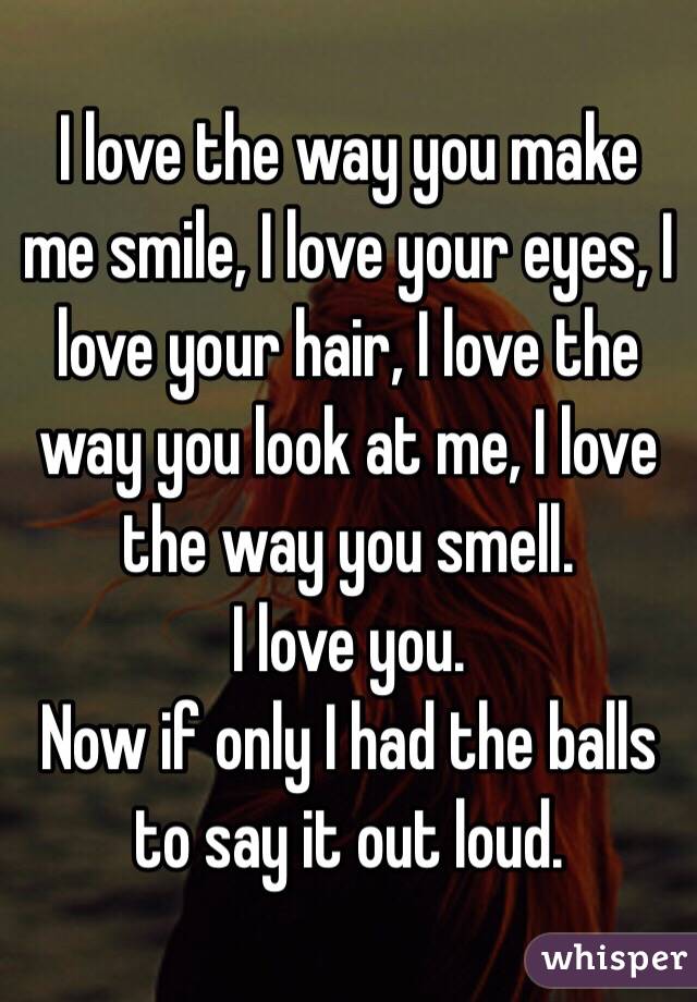 I love the way you make me smile, I love your eyes, I love your hair, I love the way you look at me, I love the way you smell. 
I love you. 
Now if only I had the balls to say it out loud. 
