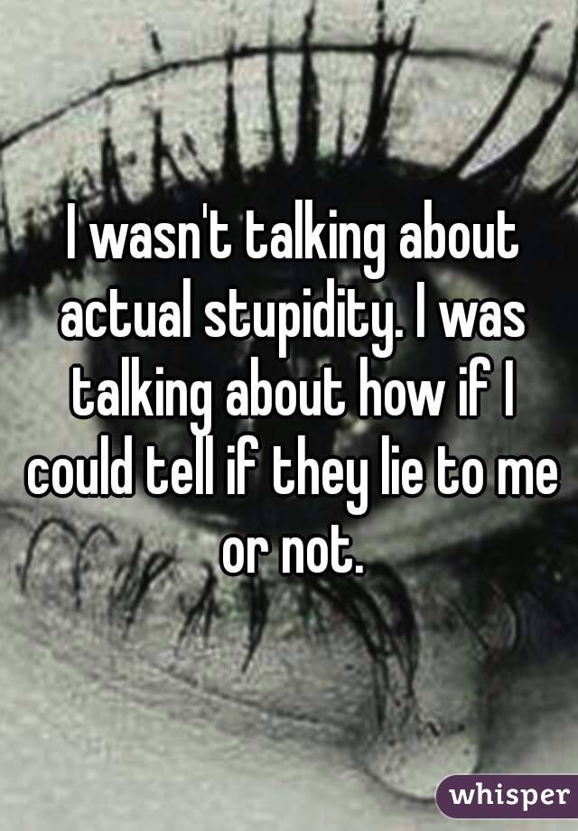  I wasn't talking about actual stupidity. I was talking about how if I could tell if they lie to me or not.